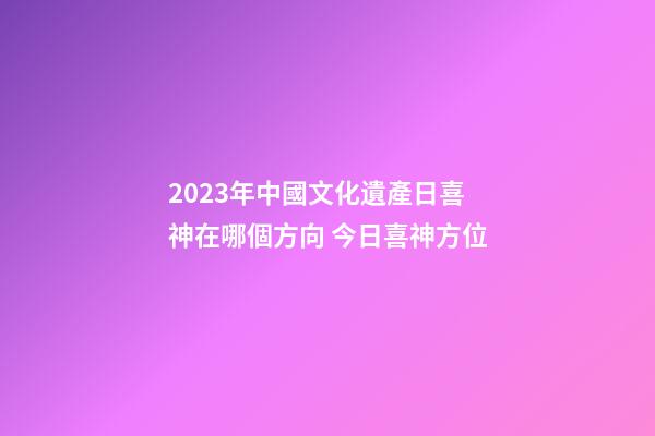 2023年中國文化遺產日喜神在哪個方向 今日喜神方位